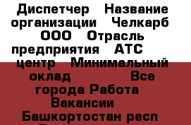 Диспетчер › Название организации ­ Челкарб, ООО › Отрасль предприятия ­ АТС, call-центр › Минимальный оклад ­ 18 000 - Все города Работа » Вакансии   . Башкортостан респ.,Баймакский р-н